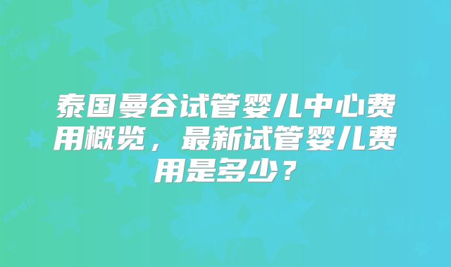 泰国曼谷试管婴儿中心费用概览，最新试管婴儿费用是多少？