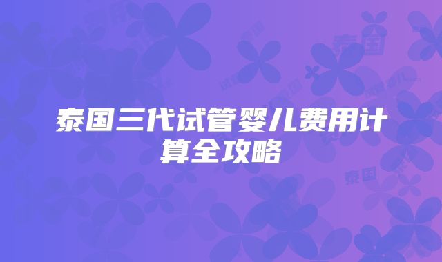 泰国三代试管婴儿费用计算全攻略