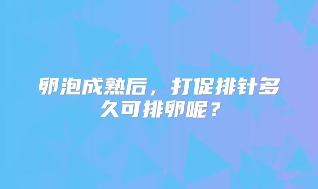 卵泡成熟后，打促排针多久可排卵呢？