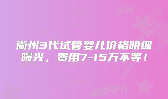 衢州3代试管婴儿价格明细曝光，费用7-15万不等！