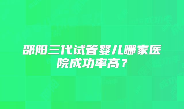 邵阳三代试管婴儿哪家医院成功率高？