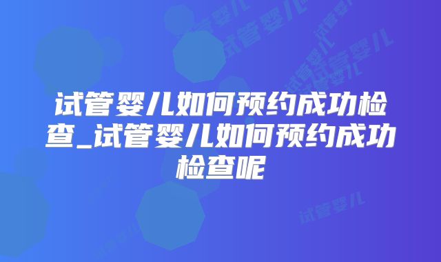 试管婴儿如何预约成功检查_试管婴儿如何预约成功检查呢