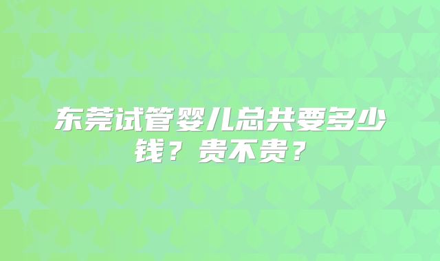 东莞试管婴儿总共要多少钱？贵不贵？