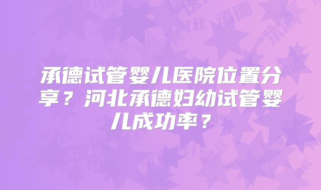 承德试管婴儿医院位置分享？河北承德妇幼试管婴儿成功率？