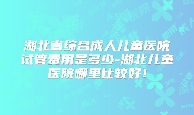 湖北省综合成人儿童医院试管费用是多少-湖北儿童医院哪里比较好！