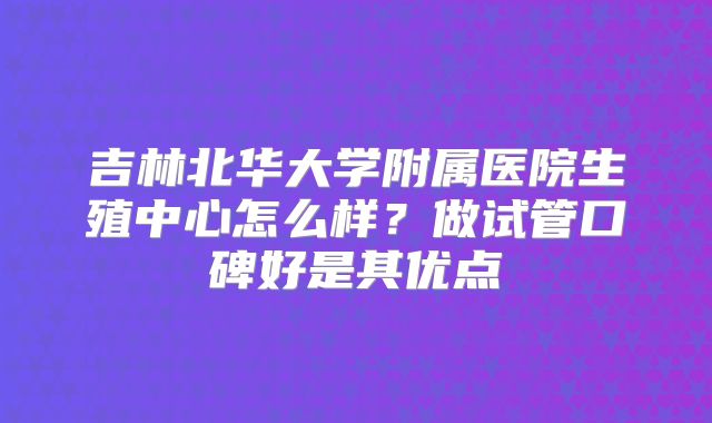 吉林北华大学附属医院生殖中心怎么样？做试管口碑好是其优点