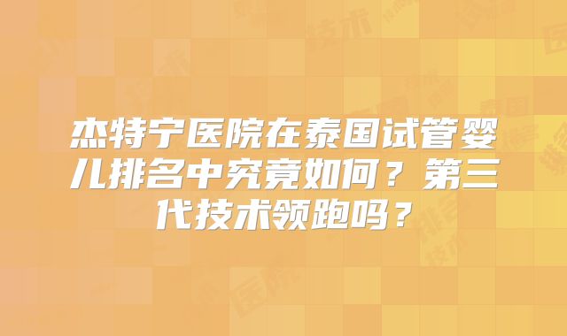 杰特宁医院在泰国试管婴儿排名中究竟如何？第三代技术领跑吗？