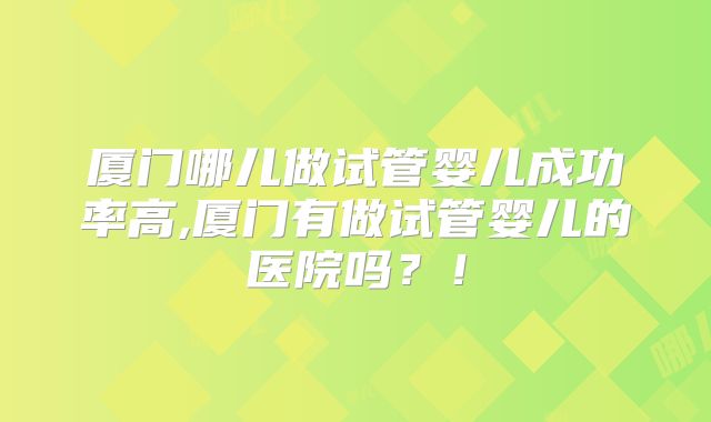 厦门哪儿做试管婴儿成功率高,厦门有做试管婴儿的医院吗？！