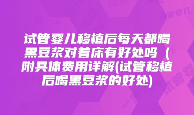 试管婴儿移植后每天都喝黑豆浆对着床有好处吗（附具体费用详解(试管移植后喝黑豆浆的好处)