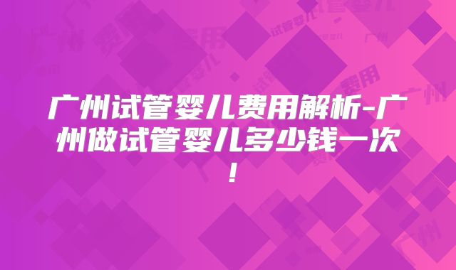 广州试管婴儿费用解析-广州做试管婴儿多少钱一次!