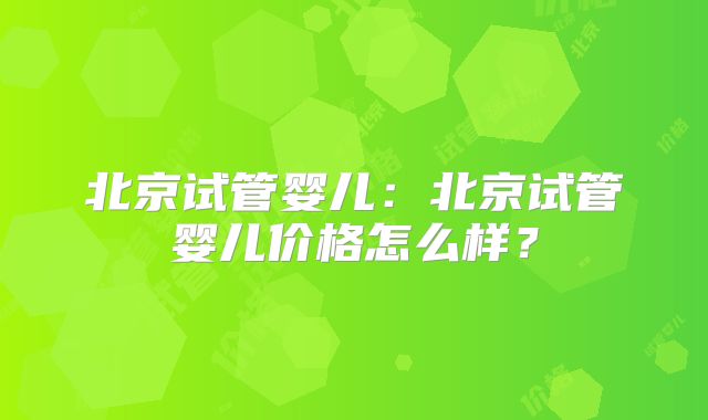 北京试管婴儿：北京试管婴儿价格怎么样？