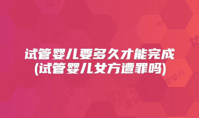 试管婴儿要多久才能完成(试管婴儿女方遭罪吗)