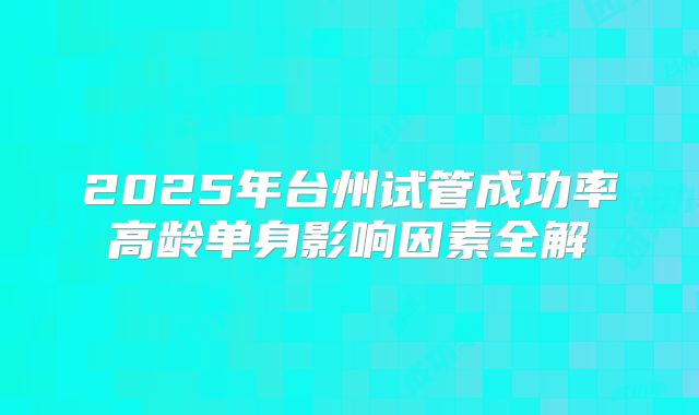 2025年台州试管成功率高龄单身影响因素全解