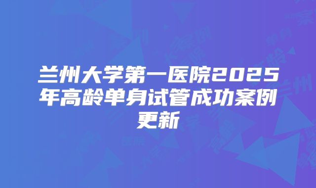 兰州大学第一医院2025年高龄单身试管成功案例更新