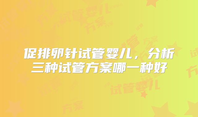 促排卵针试管婴儿，分析三种试管方案哪一种好