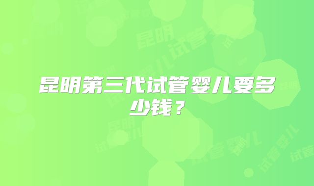 昆明第三代试管婴儿要多少钱？