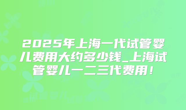 2025年上海一代试管婴儿费用大约多少钱_上海试管婴儿一二三代费用！