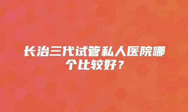 长治三代试管私人医院哪个比较好？