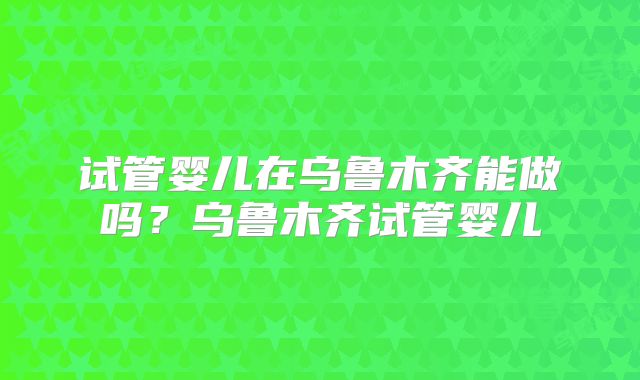 试管婴儿在乌鲁木齐能做吗?乌鲁木齐试管婴儿