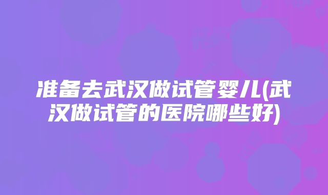准备去武汉做试管婴儿(武汉做试管的医院哪些好)