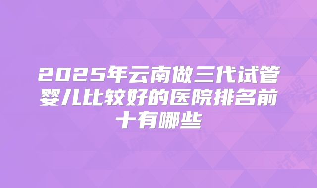 2025年云南做三代试管婴儿比较好的医院排名前十有哪些