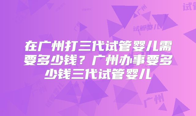 在广州打三代试管婴儿需要多少钱?广州办事要多少钱三代试管婴儿
