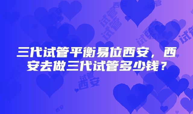 三代试管平衡易位西安，西安去做三代试管多少钱？