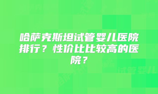 哈萨克斯坦试管婴儿医院排行？性价比比较高的医院？