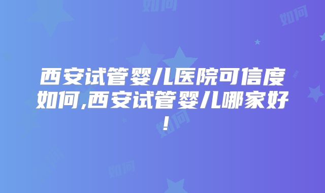 西安试管婴儿医院可信度如何,西安试管婴儿哪家好!