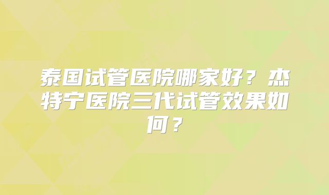 泰国试管医院哪家好？杰特宁医院三代试管效果如何？