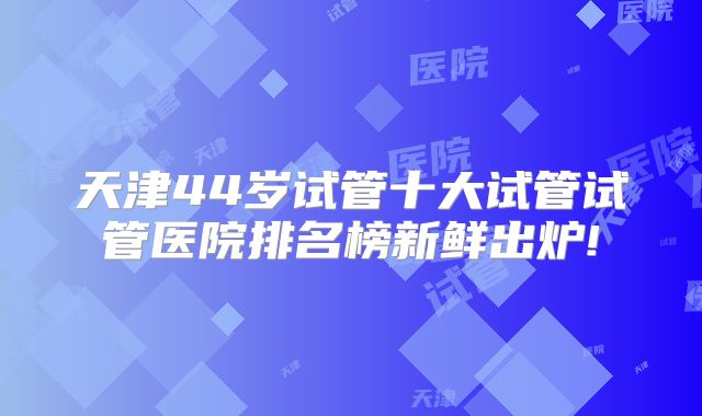 天津44岁试管十大试管试管医院排名榜新鲜出炉!