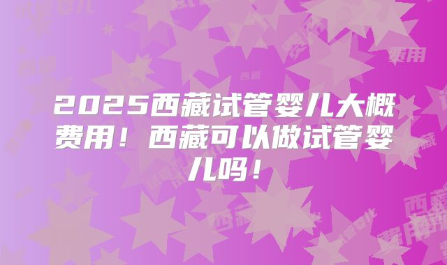 2025西藏试管婴儿大概费用!西藏可以做试管婴儿吗!