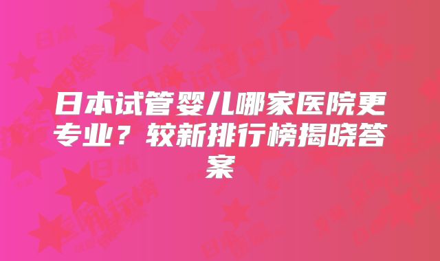 日本试管婴儿哪家医院更专业？较新排行榜揭晓答案