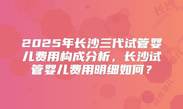 2025年长沙三代试管婴儿费用构成分析，长沙试管婴儿费用明细如何？
