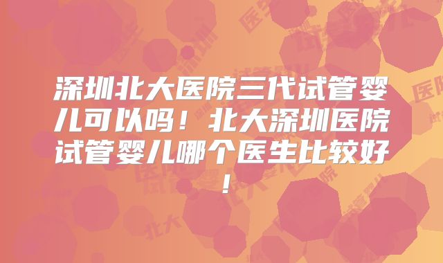 深圳北大医院三代试管婴儿可以吗！北大深圳医院试管婴儿哪个医生比较好！