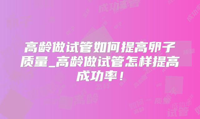 高龄做试管如何提高卵子质量_高龄做试管怎样提高成功率！