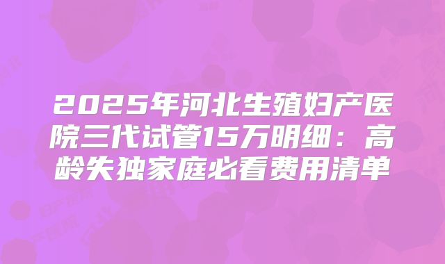 2025年河北生殖妇产医院三代试管15万明细：高龄失独家庭必看费用清单