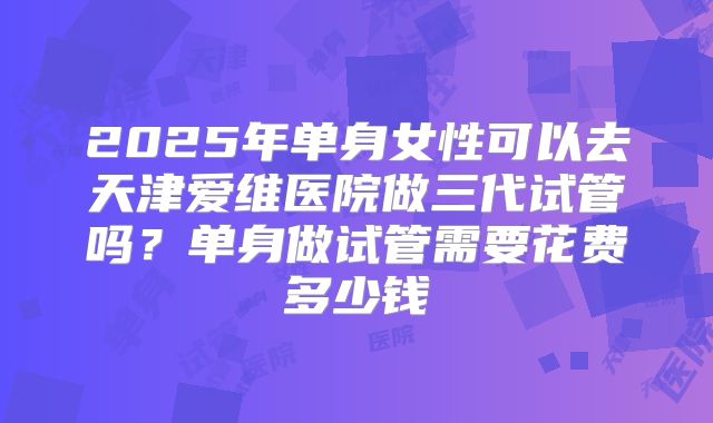 2025年单身女性可以去天津爱维医院做三代试管吗?单身做试管需要花费多少钱