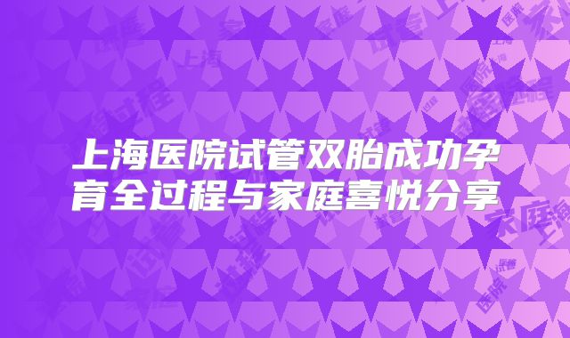 上海医院试管双胎成功孕育全过程与家庭喜悦分享