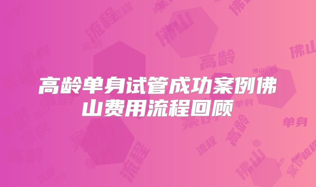 高龄单身试管成功案例佛山费用流程回顾