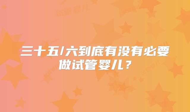 三十五/六到底有没有必要做试管婴儿?