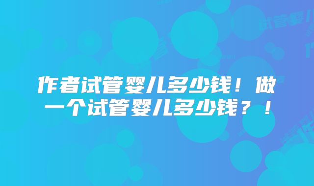 作者试管婴儿多少钱！做一个试管婴儿多少钱？！