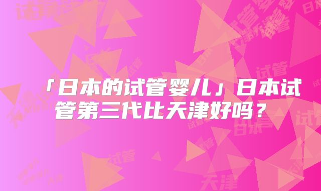 「日本的试管婴儿」日本试管第三代比天津好吗？