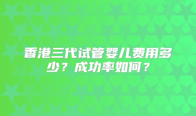 香港三代试管婴儿费用多少？成功率如何？