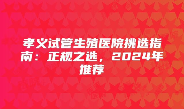 孝义试管生殖医院挑选指南：正规之选，2024年推荐