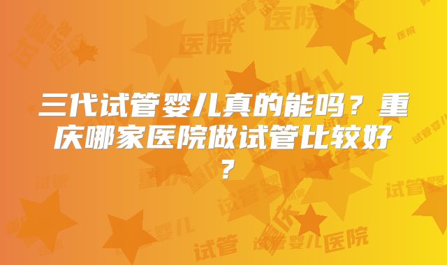 三代试管婴儿真的能吗？重庆哪家医院做试管比较好？