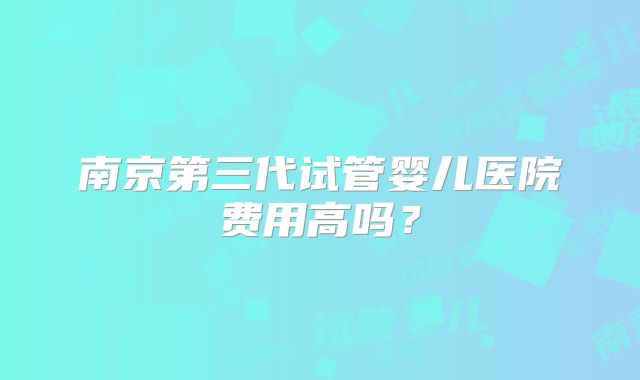 南京第三代试管婴儿医院费用高吗？