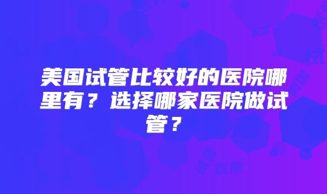美国试管比较好的医院哪里有？选择哪家医院做试管？