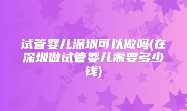 试管婴儿深圳可以做吗(在深圳做试管婴儿需要多少钱)