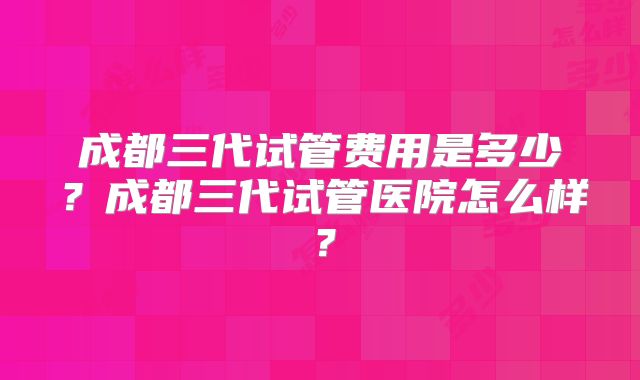 成都三代试管费用是多少？成都三代试管医院怎么样？
